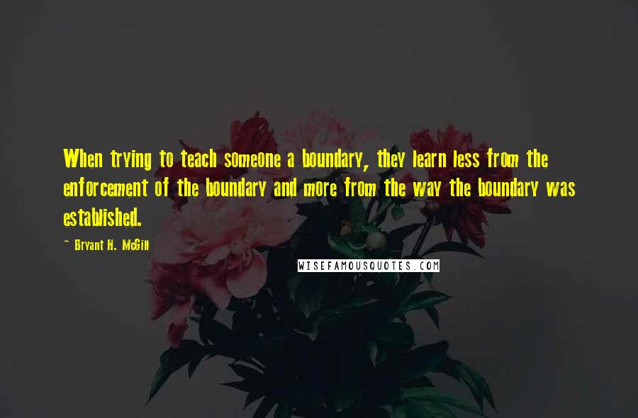 Bryant H. McGill quotes: When trying to teach someone a boundary, they learn less from the enforcement of the boundary and more from the way the boundary was established.