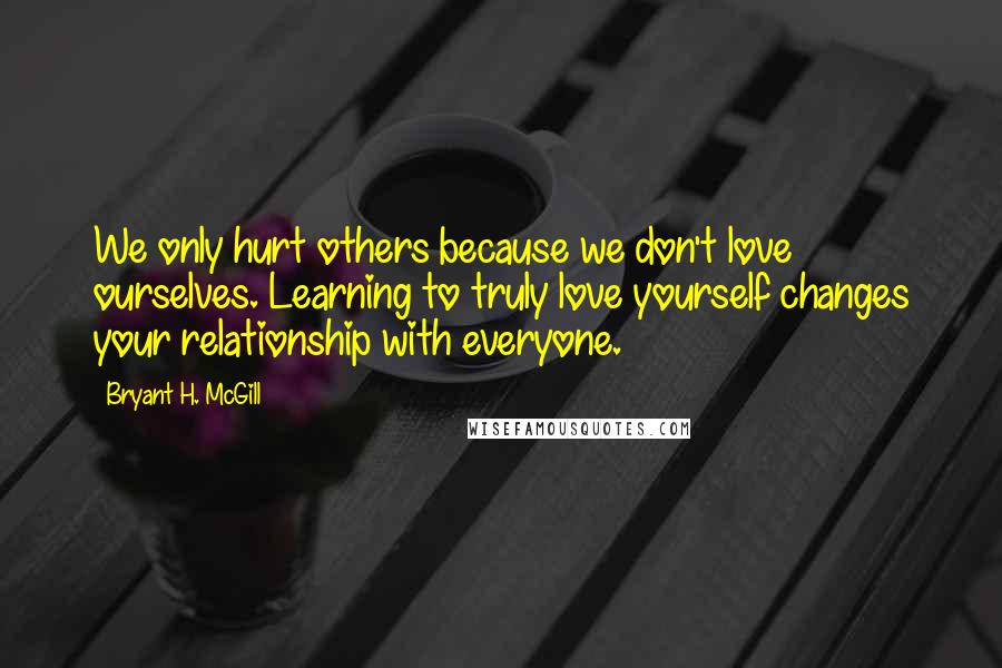 Bryant H. McGill quotes: We only hurt others because we don't love ourselves. Learning to truly love yourself changes your relationship with everyone.