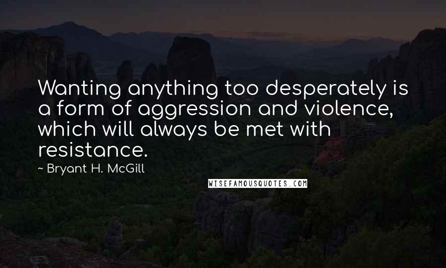 Bryant H. McGill quotes: Wanting anything too desperately is a form of aggression and violence, which will always be met with resistance.