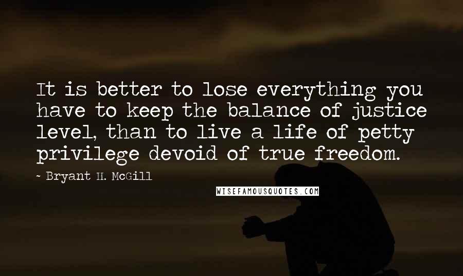 Bryant H. McGill quotes: It is better to lose everything you have to keep the balance of justice level, than to live a life of petty privilege devoid of true freedom.