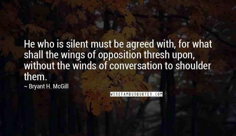 Bryant H. McGill quotes: He who is silent must be agreed with, for what shall the wings of opposition thresh upon, without the winds of conversation to shoulder them.