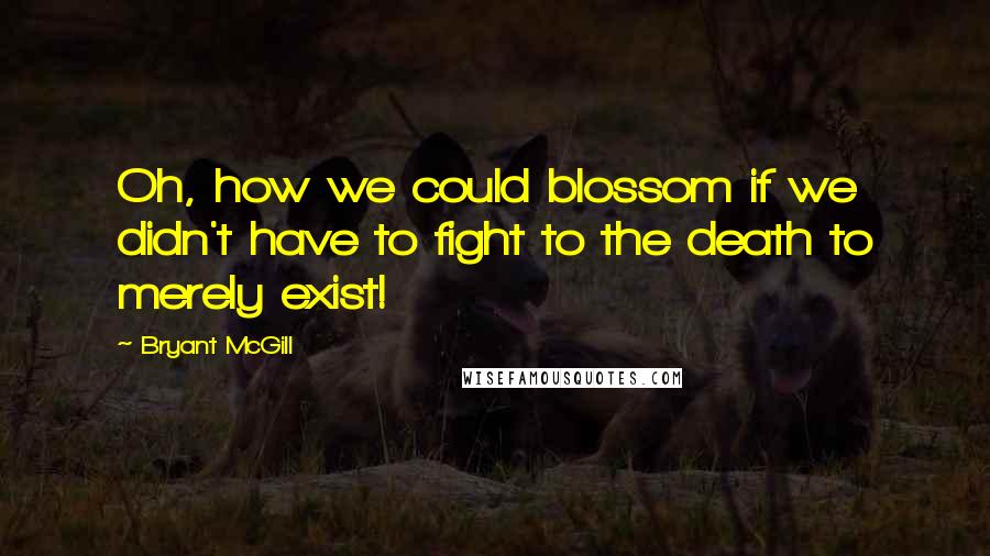 Bryant McGill quotes: Oh, how we could blossom if we didn't have to fight to the death to merely exist!