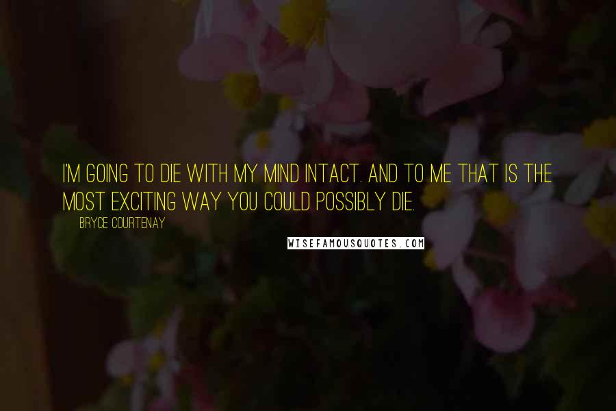 Bryce Courtenay quotes: I'm going to die with my mind intact. And to me that is the most exciting way you could possibly die. Bryce Courtenay quotes: I'm going to die with my mind intact. And to me that is the most exciting way you could possibly die.
