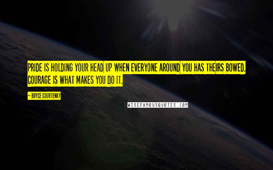 Bryce Courtenay quotes: Pride is holding your head up when everyone around you has theirs bowed. Courage is what makes you do it.