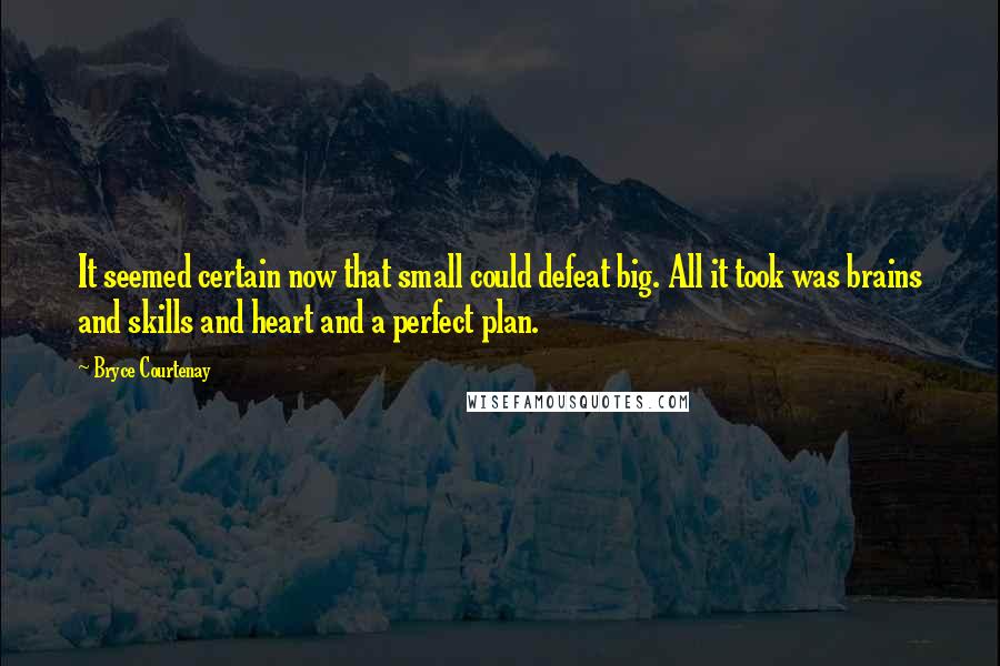 Bryce Courtenay quotes: It seemed certain now that small could defeat big. All it took was brains and skills and heart and a perfect plan. Bryce Courtenay quotes: It seemed certain now that small could defeat big. All it took was brains and skills and heart and a perfect plan.