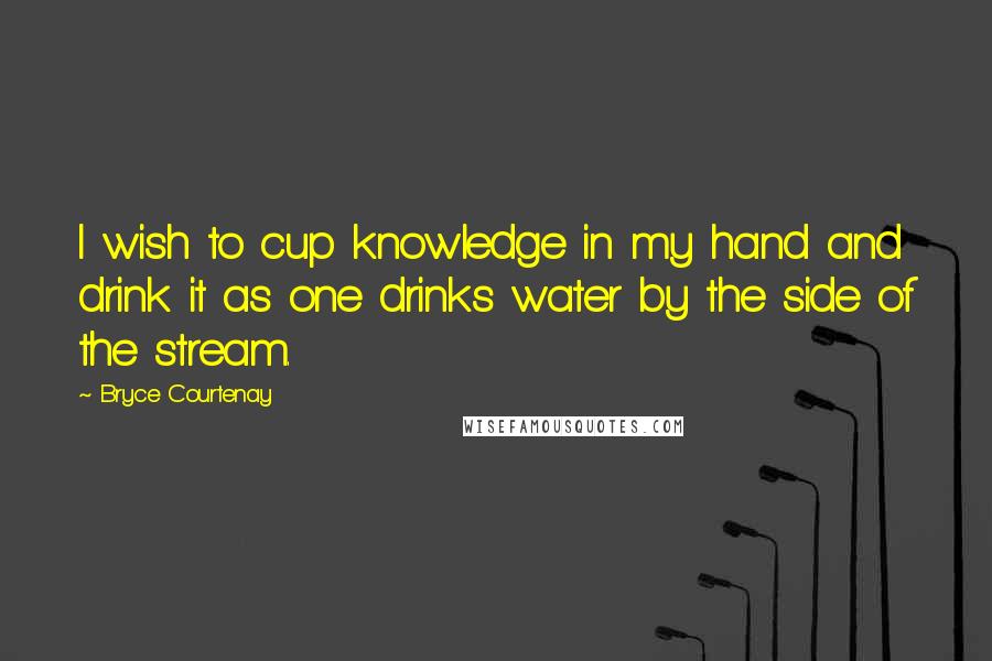 Bryce Courtenay quotes: I wish to cup knowledge in my hand and drink it as one drinks water by the side of the stream.