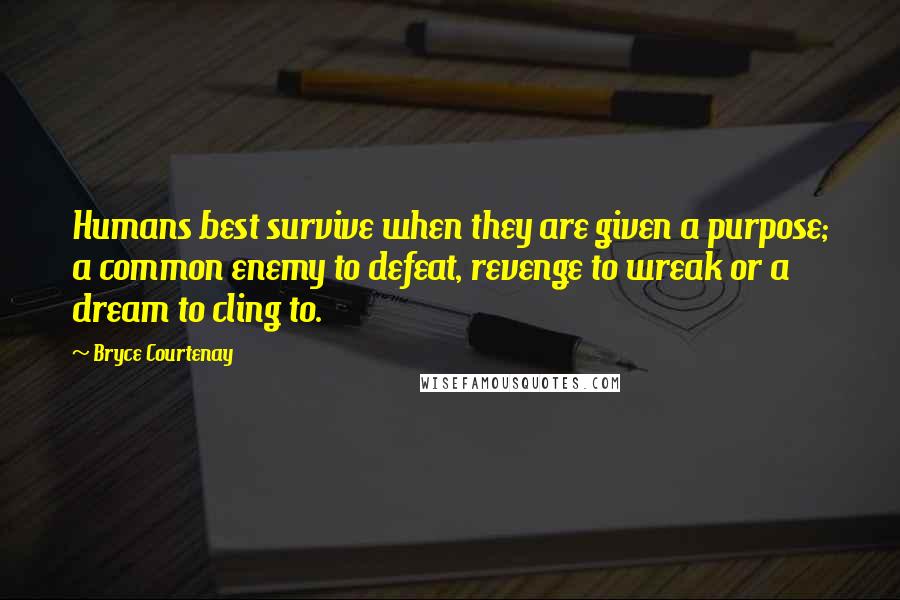 Bryce Courtenay quotes: Humans best survive when they are given a purpose; a common enemy to defeat, revenge to wreak or a dream to cling to. Bryce Courtenay quotes: Humans best survive when they are given a purpose; a common enemy to defeat, revenge to wreak or a dream to cling to.