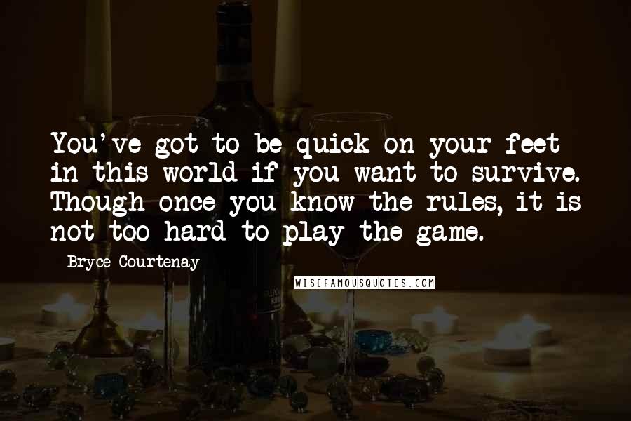 Bryce Courtenay quotes: You've got to be quick on your feet in this world if you want to survive. Though once you know the rules, it is not too hard to play the Bryce Courtenay quotes: You've got to be quick on your feet in this world if you want to survive. Though once you know the rules, it is not too hard to play the