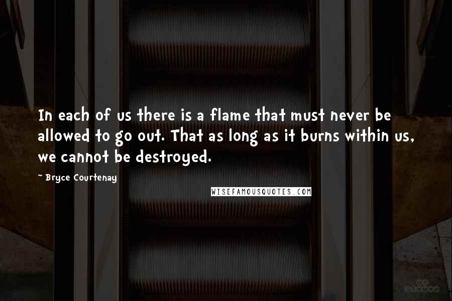 Bryce Courtenay quotes: In each of us there is a flame that must never be allowed to go out. That as long as it burns within us, we cannot be destroyed.