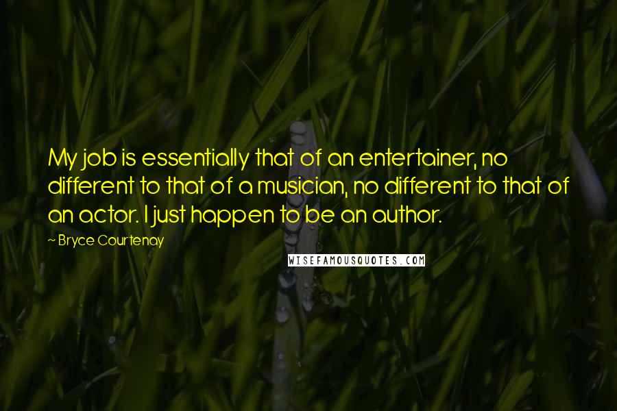 Bryce Courtenay quotes: My job is essentially that of an entertainer, no different to that of a musician, no different to that of an actor. I just happen to be an author. Bryce Courtenay quotes: My job is essentially that of an entertainer, no different to that of a musician, no different to that of an actor. I just happen to be an author.