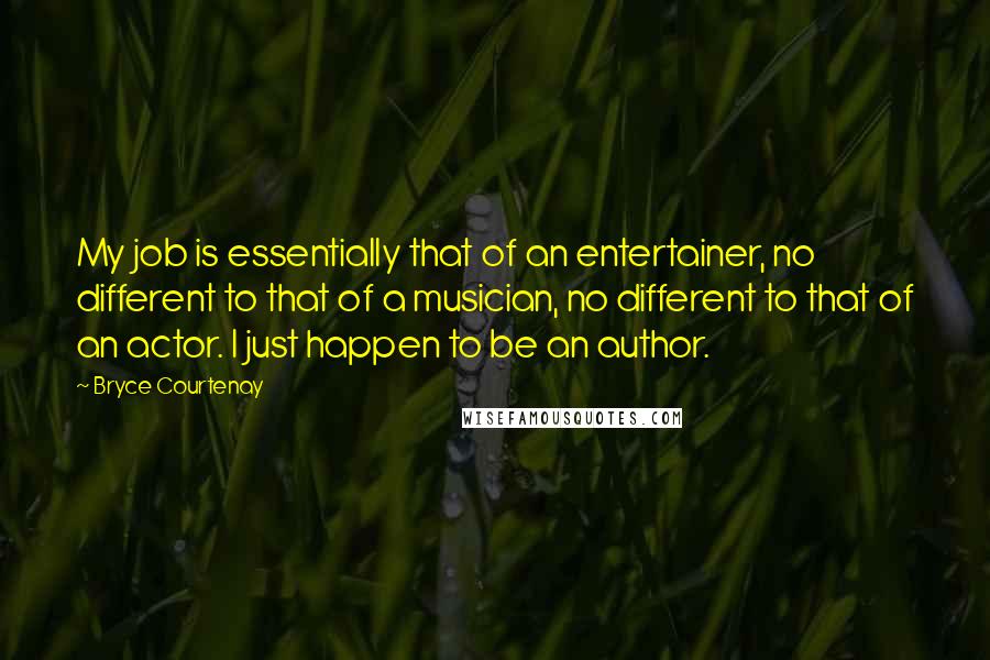 Bryce Courtenay quotes: My job is essentially that of an entertainer, no different to that of a musician, no different to that of an actor. I just happen to be an author.