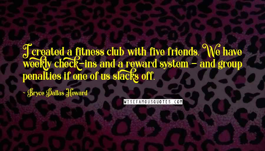 Bryce Dallas Howard quotes: I created a fitness club with five friends. We have weekly check-ins and a reward system - and group penalties if one of us slacks off.