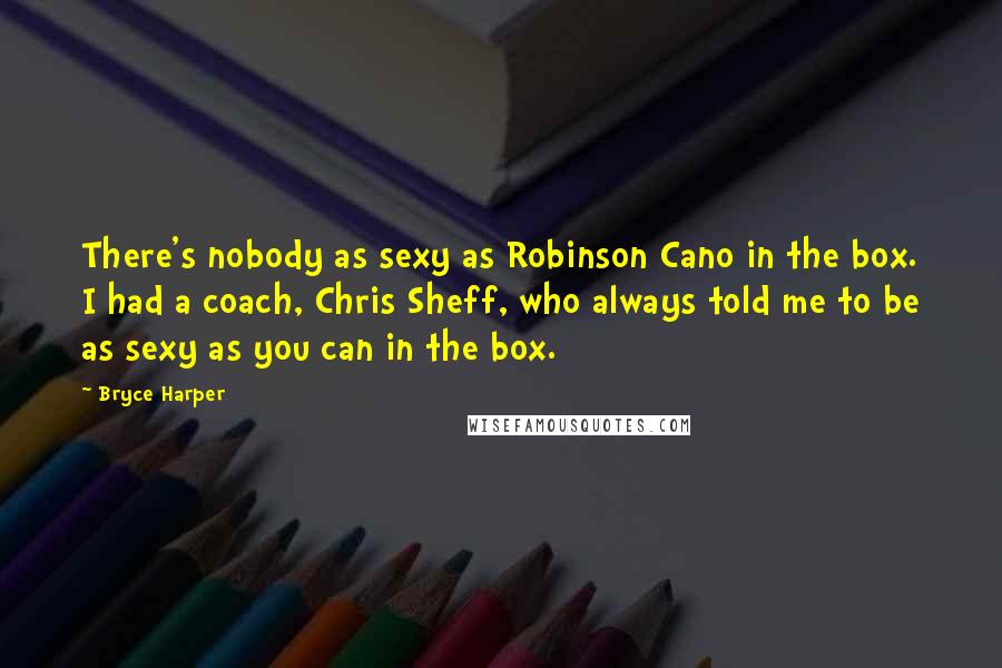 Bryce Harper quotes: There's nobody as sexy as Robinson Cano in the box. I had a coach, Chris Sheff, who always told me to be as sexy as you can in the box.