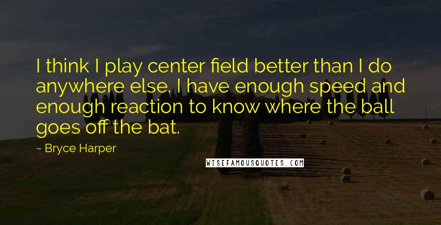 Bryce Harper quotes: I think I play center field better than I do anywhere else. I have enough speed and enough reaction to know where the ball goes off the bat.