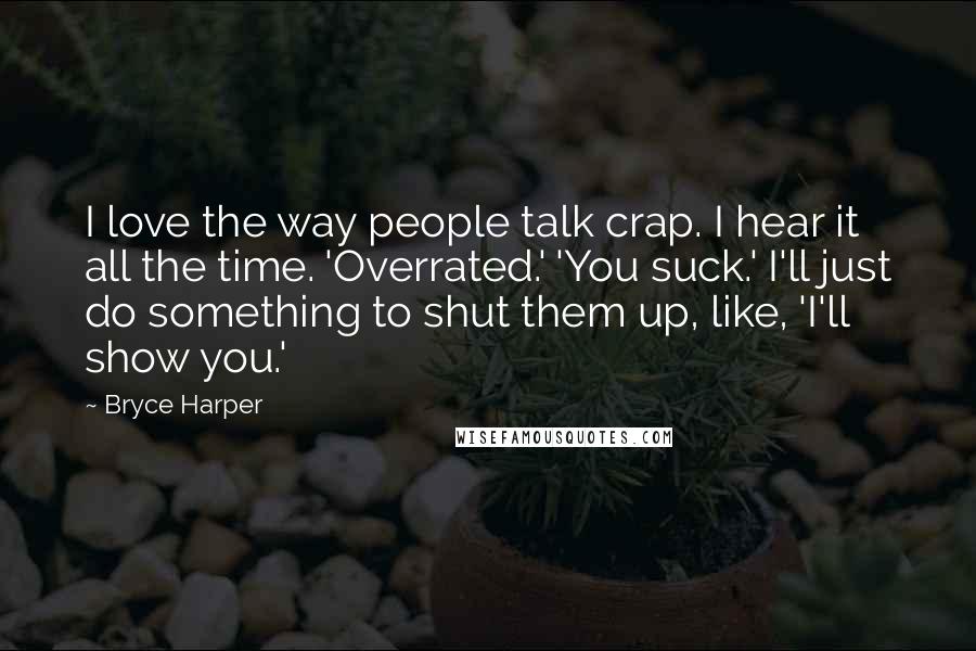 Bryce Harper quotes: I love the way people talk crap. I hear it all the time. 'Overrated.' 'You suck.' I'll just do something to shut them up, like, 'I'll show you.'
