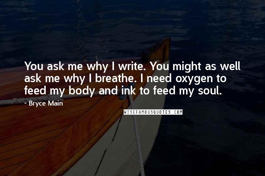 Bryce Main quotes: You ask me why I write. You might as well ask me why I breathe. I need oxygen to feed my body and ink to feed my soul. Bryce Main quotes: You ask me why I write. You might as well ask me why I breathe. I need oxygen to feed my body and ink to feed my soul.