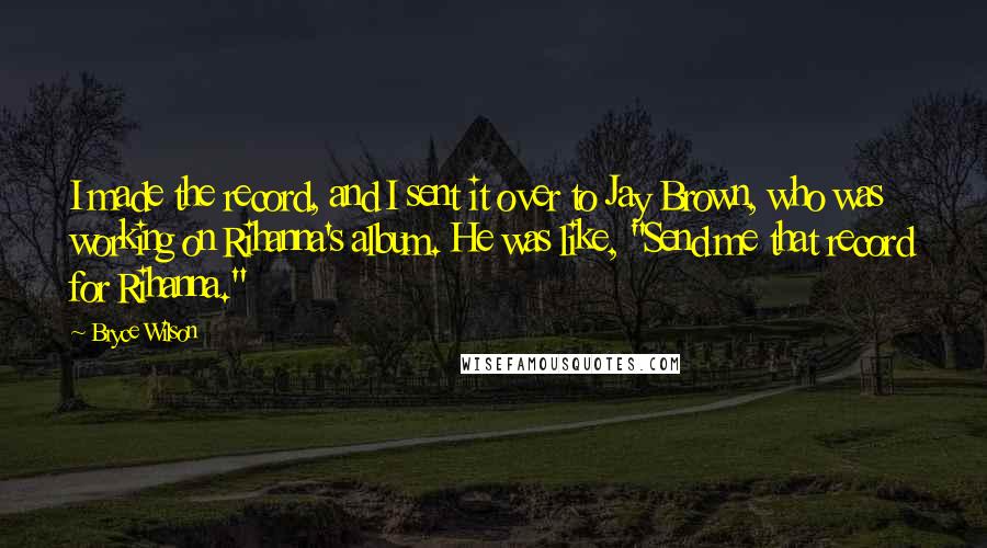 Bryce Wilson quotes: I made the record, and I sent it over to Jay Brown, who was working on Rihanna's album. He was like, "Send me that record for Rihanna."