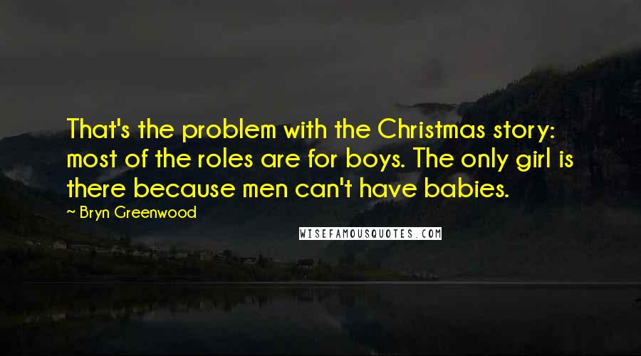 Bryn Greenwood quotes: That's the problem with the Christmas story: most of the roles are for boys. The only girl is there because men can't have babies. Bryn Greenwood quotes: That's the problem with the Christmas story: most of the roles are for boys. The only girl is there because men can't have babies.