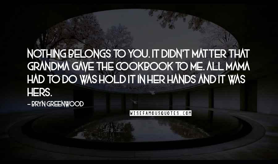 Bryn Greenwood quotes: Nothing belongs to you. It didn't matter that Grandma gave the cookbook to me. All Mama had to do was hold it in her hands and it was hers.