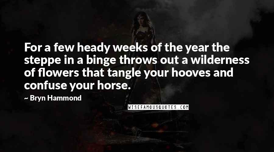Bryn Hammond quotes: For a few heady weeks of the year the steppe in a binge throws out a wilderness of flowers that tangle your hooves and confuse your horse.
