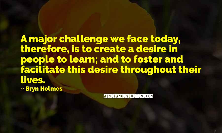 Bryn Holmes quotes: A major challenge we face today, therefore, is to create a desire in people to learn; and to foster and facilitate this desire throughout their lives.