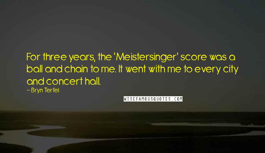 Bryn Terfel quotes: For three years, the 'Meistersinger' score was a ball and chain to me. It went with me to every city and concert hall. Bryn Terfel quotes: For three years, the 'Meistersinger' score was a ball and chain to me. It went with me to every city and concert hall.