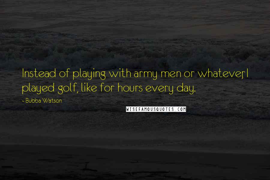 Bubba Watson quotes: Instead of playing with army men or whatever, I played golf, like for hours every day.