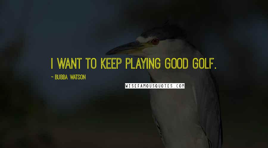 Bubba Watson quotes: I want to keep playing good golf.