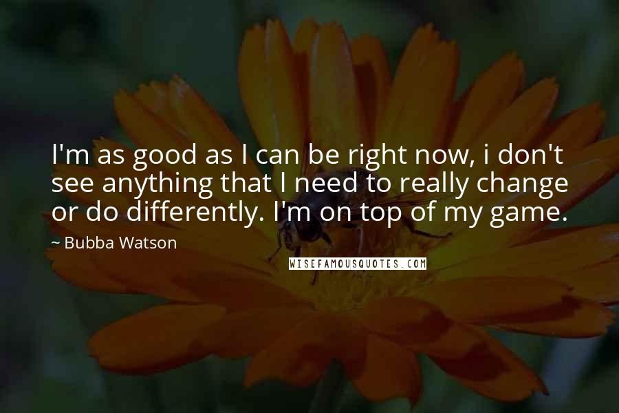 Bubba Watson quotes: I'm as good as I can be right now, i don't see anything that I need to really change or do differently. I'm on top of my game.