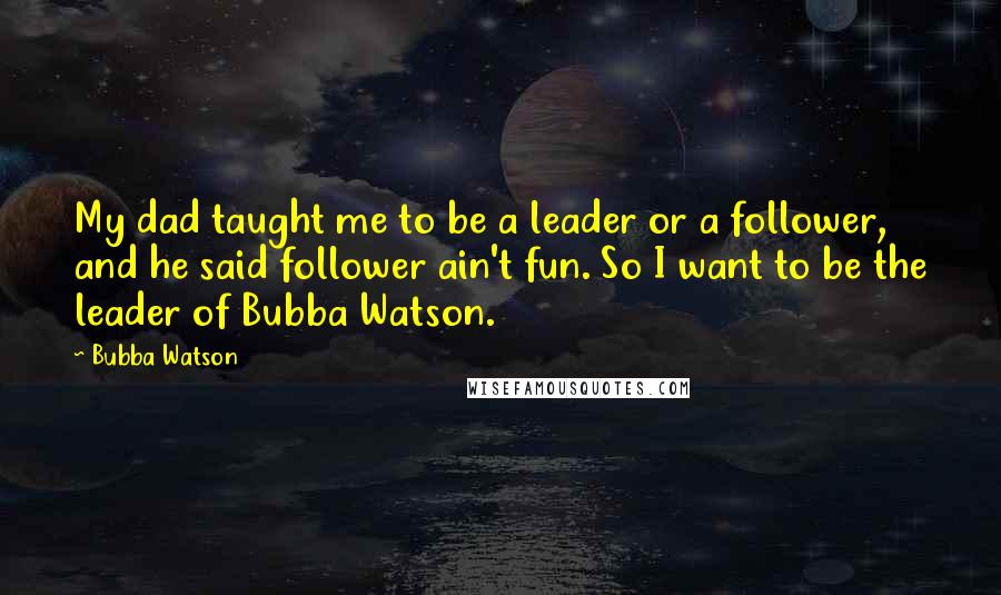 Bubba Watson quotes: My dad taught me to be a leader or a follower, and he said follower ain't fun. So I want to be the leader of Bubba Watson.