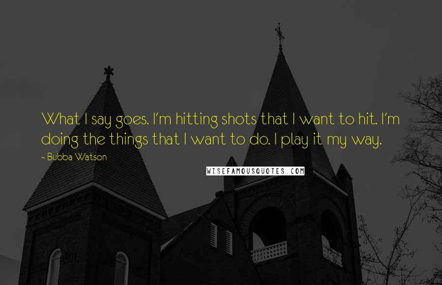 Bubba Watson quotes: What I say goes. I'm hitting shots that I want to hit. I'm doing the things that I want to do. I play it my way.