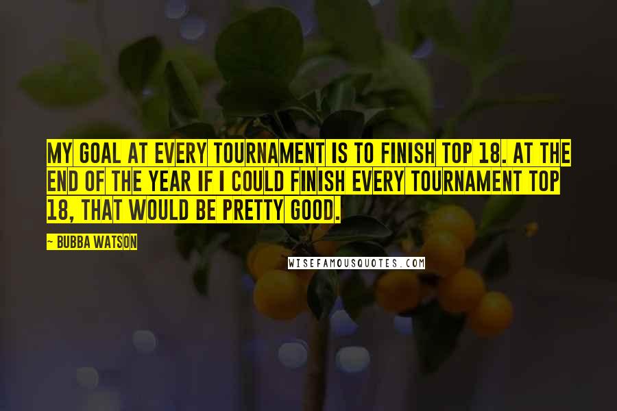 Bubba Watson quotes: My goal at every tournament is to finish top 18. At the end of the year if I could finish every tournament top 18, that would be pretty good.