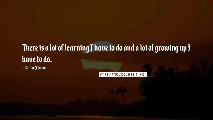 Bubba Watson quotes: There is a lot of learning I have to do and a lot of growing up I have to do.