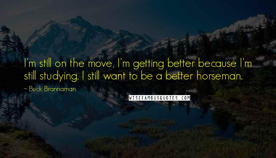 Buck Brannaman quotes: I'm still on the move, I'm getting better because I'm still studying. I still want to be a better horseman.