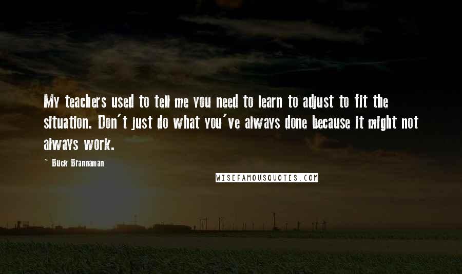 Buck Brannaman quotes: My teachers used to tell me you need to learn to adjust to fit the situation. Don't just do what you've always done because it might not always work.