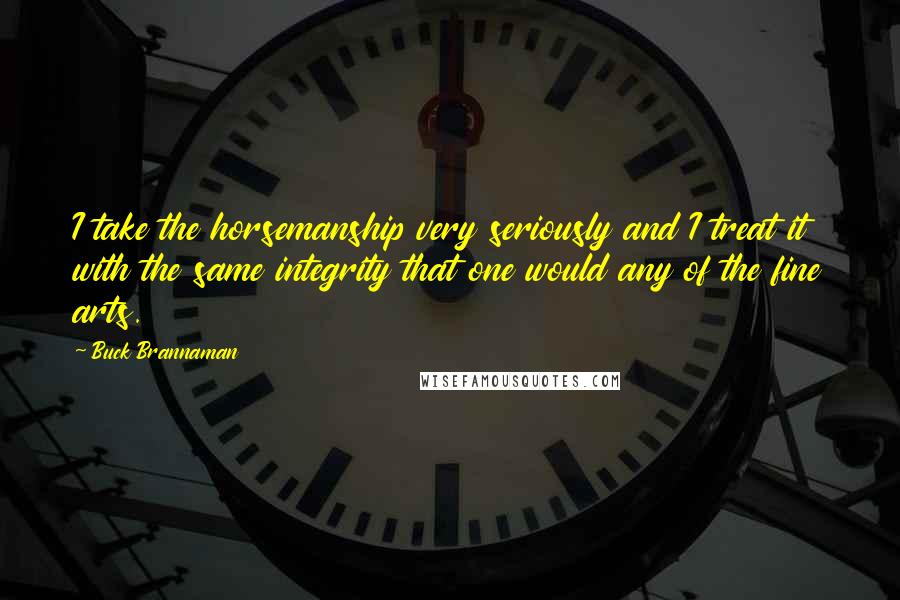 Buck Brannaman quotes: I take the horsemanship very seriously and I treat it with the same integrity that one would any of the fine arts.