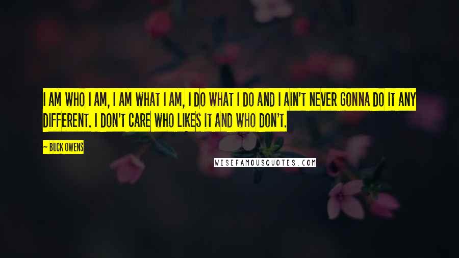 Buck Owens quotes: I am who I am, I am what I am, I do what I do and I ain't never gonna do it any different. I don't care who likes it Buck Owens quotes: I am who I am, I am what I am, I do what I do and I ain't never gonna do it any different. I don't care who likes it