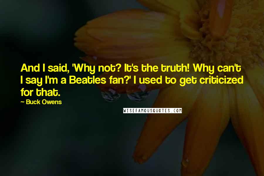Buck Owens quotes: And I said, 'Why not? It's the truth! Why can't I say I'm a Beatles fan?' I used to get criticized for that. Buck Owens quotes: And I said, 'Why not? It's the truth! Why can't I say I'm a Beatles fan?' I used to get criticized for that.
