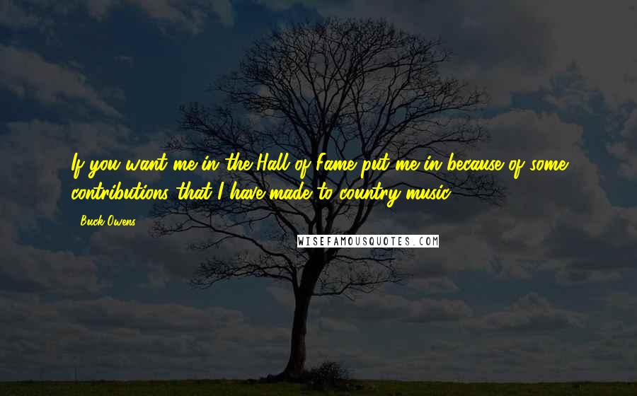 Buck Owens quotes: If you want me in the Hall of Fame put me in because of some contributions that I have made to country music. Buck Owens quotes: If you want me in the Hall of Fame put me in because of some contributions that I have made to country music.