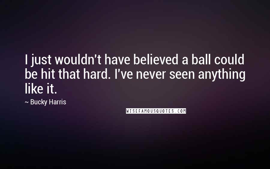 Bucky Harris quotes: I just wouldn't have believed a ball could be hit that hard. I've never seen anything like it.