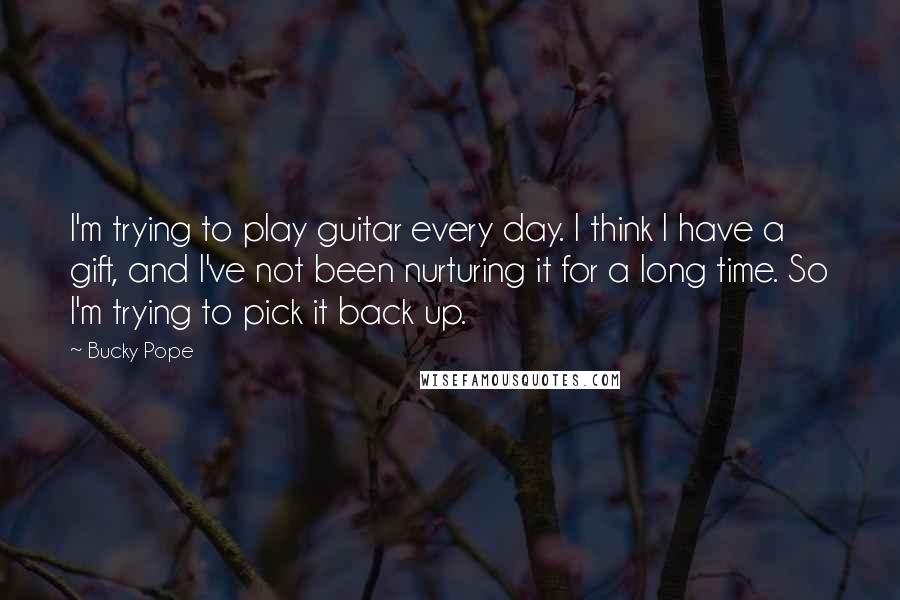 Bucky Pope quotes: I'm trying to play guitar every day. I think I have a gift, and I've not been nurturing it for a long time. So I'm trying to pick it back