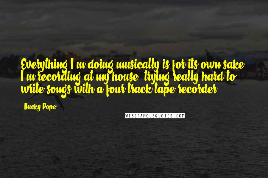 Bucky Pope quotes: Everything I'm doing musically is for its own sake. I'm recording at my house, trying really hard to write songs with a four-track tape recorder.