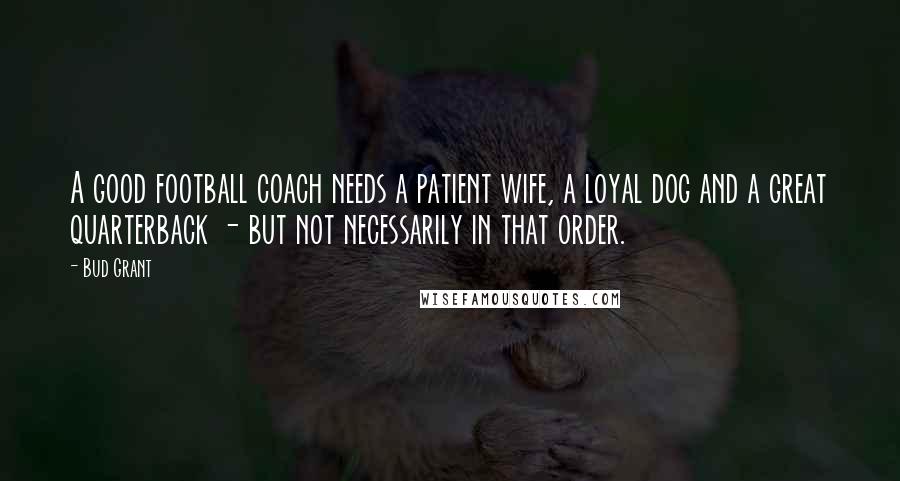 Bud Grant quotes: A good football coach needs a patient wife, a loyal dog and a great quarterback - but not necessarily in that order. Bud Grant quotes: A good football coach needs a patient wife, a loyal dog and a great quarterback - but not necessarily in that order.