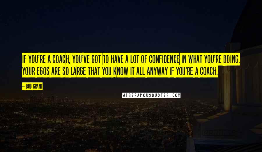 Bud Grant quotes: If you're a coach, you've got to have a lot of confidence in what you're doing. Your egos are so large that you know it all anyway if you're a