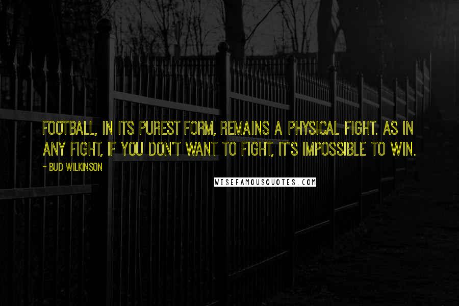 Bud Wilkinson quotes: Football, in its purest form, remains a physical fight. As in any fight, if you don't want to fight, it's impossible to win.