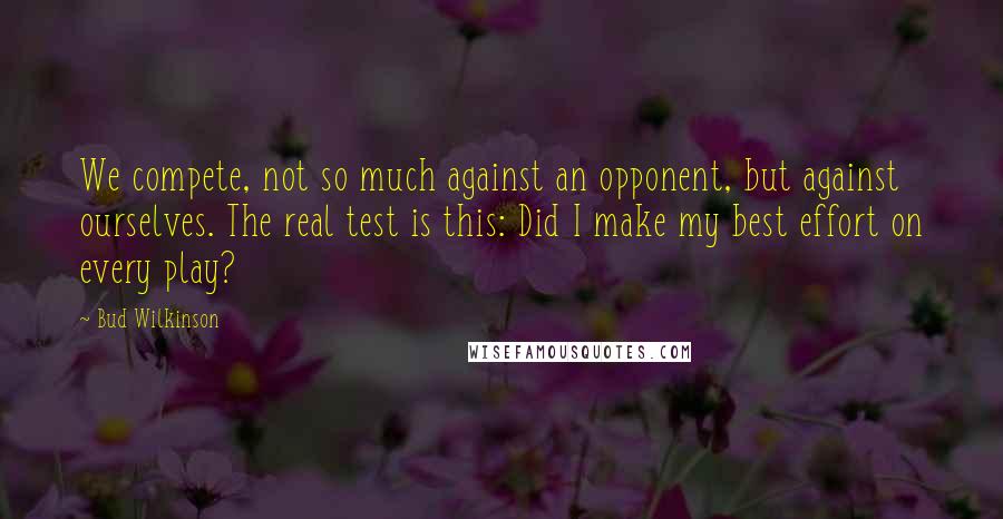 Bud Wilkinson quotes: We compete, not so much against an opponent, but against ourselves. The real test is this: Did I make my best effort on every play? Bud Wilkinson quotes: We compete, not so much against an opponent, but against ourselves. The real test is this: Did I make my best effort on every play?