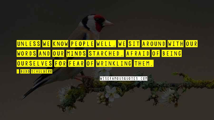 Budd Schulberg quotes: Unless we know people well, we sit around with our words and our minds starched, afraid of being ourselves for fear of wrinkling them. Budd Schulberg quotes: Unless we know people well, we sit around with our words and our minds starched, afraid of being ourselves for fear of wrinkling them.