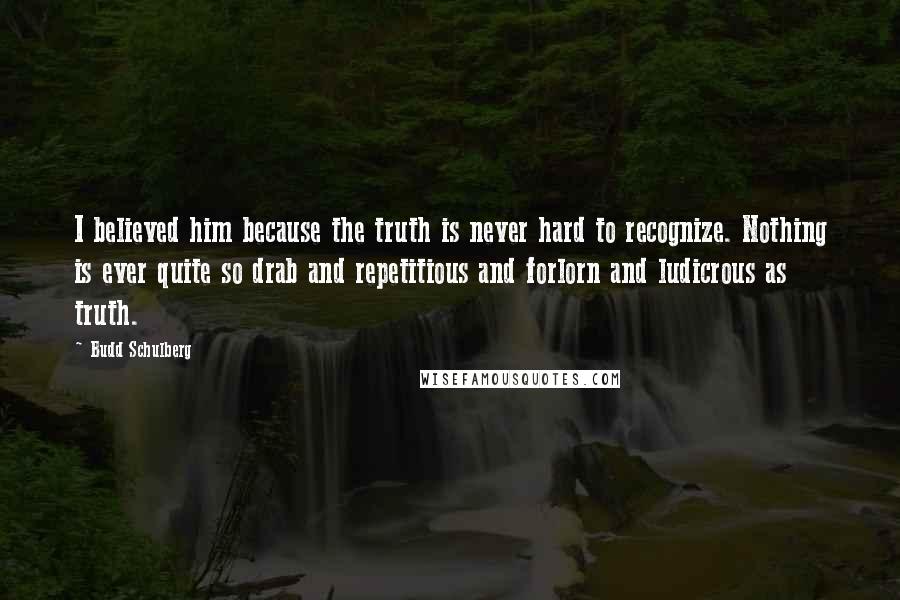 Budd Schulberg quotes: I believed him because the truth is never hard to recognize. Nothing is ever quite so drab and repetitious and forlorn and ludicrous as truth. Budd Schulberg quotes: I believed him because the truth is never hard to recognize. Nothing is ever quite so drab and repetitious and forlorn and ludicrous as truth.