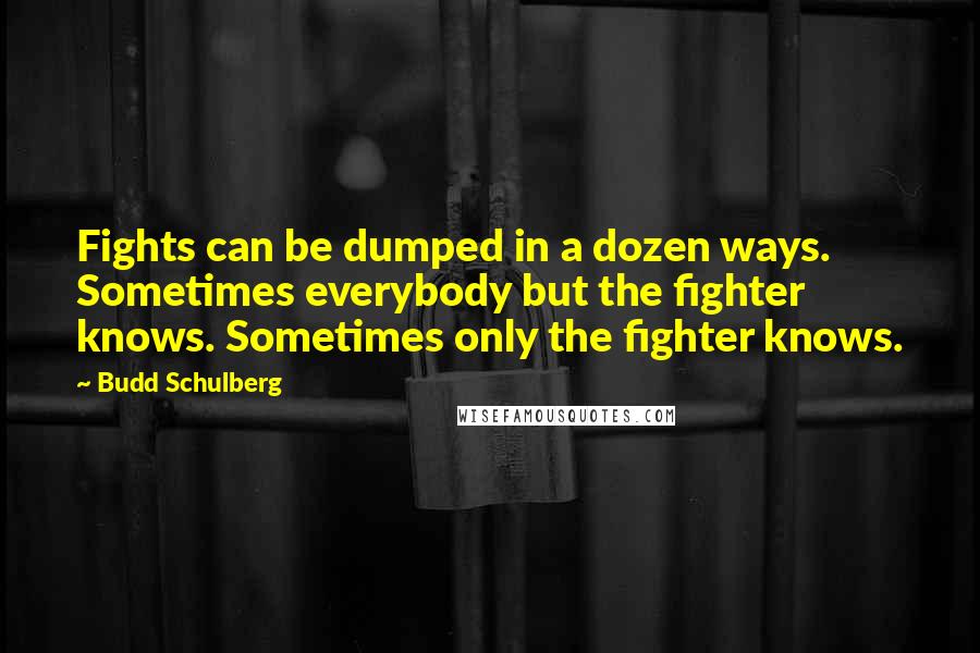 Budd Schulberg quotes: Fights can be dumped in a dozen ways. Sometimes everybody but the fighter knows. Sometimes only the fighter knows. Budd Schulberg quotes: Fights can be dumped in a dozen ways. Sometimes everybody but the fighter knows. Sometimes only the fighter knows.