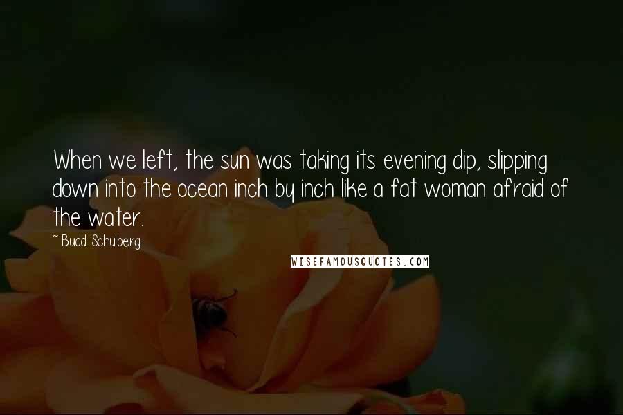 Budd Schulberg quotes: When we left, the sun was taking its evening dip, slipping down into the ocean inch by inch like a fat woman afraid of the water. Budd Schulberg quotes: When we left, the sun was taking its evening dip, slipping down into the ocean inch by inch like a fat woman afraid of the water.
